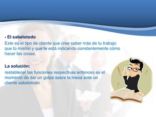 - El sabelotodo 
Este es el tipo de cliente que cree saber más de tu trabajo 
que tú mismo y que te está indicando constantemente cómo 
hacer las cosas. 
La solución: 
restablecer las funciones respectivas entonces es el 
momento de dar un golpe sobre la mesa ante un 
cliente sabelotodo 
 