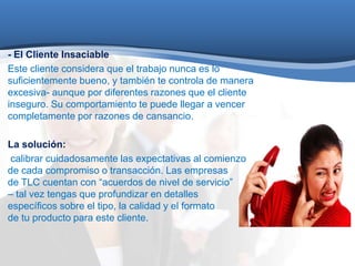 - El Cliente Insaciable 
Este cliente considera que el trabajo nunca es lo 
suficientemente bueno, y también te controla de manera 
excesiva- aunque por diferentes razones que el cliente 
inseguro. Su comportamiento te puede llegar a vencer 
completamente por razones de cansancio. 
La solución: 
calibrar cuidadosamente las expectativas al comienzo 
de cada compromiso o transacción. Las empresas 
de TLC cuentan con “acuerdos de nivel de servicio” 
– tal vez tengas que profundizar en detalles 
específicos sobre el tipo, la calidad y el formato 
de tu producto para este cliente. 
 