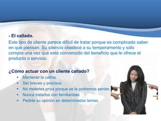 - El callado. 
Este tipo de cliente parece difícil de tratar porque es complicado saber 
en qué piensan. Su silencio obedece a su temperamento y sólo 
compra una vez que esté convencido del beneficio que le ofrece el 
producto o servicio. 
¿Cómo actuar con un cliente callado? 
 Mantener la calma. 
 Ser breves y precisos. 
 No meterles prisa porque se le podremos perder. 
 Nunca tratarlos con familiaridad. 
 Pedirle su opinión en determinados temas. 
 