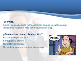 -El crítico. 
A este tipo de cliente le reconoceremos porque se suele mostrar 
impaciente y agitado. Mira con frecuencia el reloj. 
¿Cómo actuar con un cliente crítico? 
Escuchar lo que nos pide. 
Ser rápidos y breves. 
No hablar demasiado. 
No se dejar que nos dominen los nervios. 
 