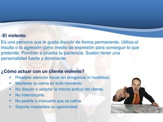 -El violento. 
Es una persona que le gusta discutir de forma permanente. Utiliza el 
insulto o la agresión como medio de expresión para conseguir lo que 
pretende. Pondrán a prueba tu paciencia. Suelen tener una 
personalidad fuerte y dominante. 
¿Cómo actuar con un cliente violento? 
 Prestarle atención inicial sin arrogancia ni hostilidad. 
 Mantener la calma en todo momento. 
 No discutir o adoptar la misma actitud del cliente. 
 No interrumpirle. 
 No pedirle o insinuarle que se calme. 
 Soporte impasibles su agresividad. 
 