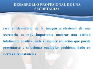 DESARROLLO PROFESIONAL DE UNA 
SECRETARIA: 
Para el desarrollo de la imagen profesional de una 
secretaria es muy importante mostrar una actitud 
totalmente positiva, ante cualquier situación que pueda 
presentarse y solucionar cualquier problema dado en 
ciertas circunstancias 
 