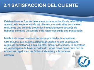 2.4 SATISFACCIÓN DEL CLIENTE 
Existen diversas formas de encarar esta recopilación de información 
acerca de la experiencia de los clientes, y una de ellas consiste en 
realizarles una serie de preguntas inmediatamente después de 
haberles brindado un servicio o de haber concluido una transacción 
Muchos de estos procesos se hacen por medio de encuestas. 
Otro recurso que muchas compañías utilizan es dar un pequeño 
regalo de cumpleaños a sus clientes, similar a los bonos, la secretaria 
es la encargada de llevar el orden de todos estos datos para que se 
envíen los regalos en las fechas indicadas y a la persona 
correcta 
 