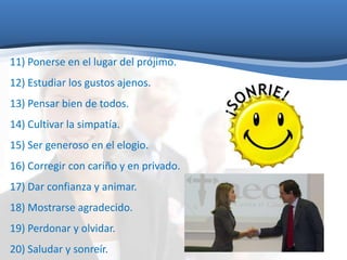 11) Ponerse en el lugar del prójimo. 
12) Estudiar los gustos ajenos. 
13) Pensar bien de todos. 
14) Cultivar la simpatía. 
15) Ser generoso en el elogio. 
16) Corregir con cariño y en privado. 
17) Dar confianza y animar. 
18) Mostrarse agradecido. 
19) Perdonar y olvidar. 
20) Saludar y sonreír. 
 