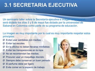 3.1 SECRETARIA EJECUTIVA 
Un seminario taller sobre la Secretaría ejecutiva e imagen empresarial, 
será dictado los días 5 y 6 de mayo fue dictado por la universidad de 
Sabana en Colombia como parte de su programa de educación. 
La imagen es muy importante por lo cual es muy importante respetar estos 
principios: 
Ø Evitar usar sandalias con medias 
Ø Evitar los escotes 
Ø En la oficina no deben llevarse minifaldas 
Ø Evitar las transparencias en la ropa 
Ø No se recomiendan las medias. 
Ø Procurar usar un maquillaje discreto 
Ø Siempre debe conservar un buen peinado 
Ø El perfume debe ser ligero 
Ø Evite comer en tu espacio de trabajo. 
 