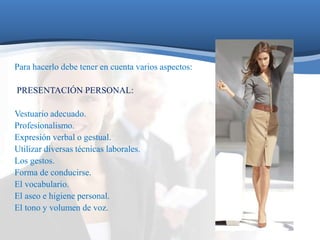 Para hacerlo debe tener en cuenta varios aspectos: 
PRESENTACIÓN PERSONAL: 
Vestuario adecuado. 
Profesionalismo. 
Expresión verbal o gestual. 
Utilizar diversas técnicas laborales. 
Los gestos. 
Forma de conducirse. 
El vocabulario. 
El aseo e higiene personal. 
El tono y volumen de voz. 
 
