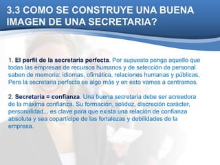 3.3 COMO SE CONSTRUYE UNA BUENA 
IMAGEN DE UNA SECRETARIA? 
1. El perfil de la secretaria perfecta. Por supuesto ponga aquello que 
todas las empresas de recursos humanos y de selección de personal 
saben de memoria: idiomas, ofimática, relaciones humanas y públicas, 
Pero la secretaria perfecta es algo más y en esto vamos a centrarnos. 
2. Secretaria = confianza. Una buena secretaria debe ser acreedora 
de la máxima confianza. Su formación, solidez, discreción carácter, 
personalidad... es clave para que exista una relación de confianza 
absoluta y sea copartícipe de las fortalezas y debilidades de la 
empresa. 
 