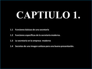 CAPTIULO 1. 
1.1 Funciones básicas de una secretaria 
1.2 Funciones específicas de la secretaria moderna. 
1.3 La secretaria en la empresa moderna 
1.4 Secretos de una imagen exitosa para una buena presentación. 
 