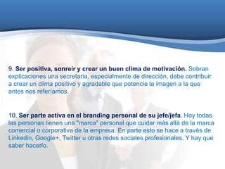 9. Ser positiva, sonreír y crear un buen clima de motivación. Sobran 
explicaciones una secretaria, especialmente de dirección, debe contribuir 
a crear un clima positivo y agradable que potencie la imagen a la que 
antes nos referíamos. 
10. Ser parte activa en el branding personal de su jefe/jefa. Hoy todas 
las personas tienen una "marca" personal que cuidar más allá de la marca 
comercial o corporativa de la empresa. En parte esto se hace a través de 
Linkedin, Google+, Twitter u otras redes sociales profesionales. Y hay que 
saber hacerlo. 
 