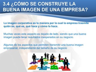 3.4 ¿CÓMO SE CONSTRUYE LA 
BUENA IMAGEN DE UNA EMPRESA? 
La imagen corporativa es la manera por la cual la empresa trasmite 
quién es, qué es, qué hace y cómo lo hace. 
Muchas veces este aspecto es dejado de lado, siendo que una buena 
imagen puede tener resultados inesperados en su negocio. 
Algunos de los aspectos que permiten transmitir una buena imagen 
empresarial, independiente del tamaño de su negocio 
 