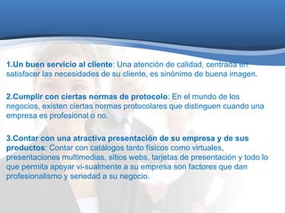 1.Un buen servicio al cliente: Una atención de calidad, centrada en 
satisfacer las necesidades de su cliente, es sinónimo de buena imagen. 
2.Cumplir con ciertas normas de protocolo: En el mundo de los 
negocios, existen ciertas normas protocolares que distinguen cuando una 
empresa es profesional o no. 
3.Contar con una atractiva presentación de su empresa y de sus 
productos: Contar con catálogos tanto físicos como virtuales, 
presentaciones multimedias, sitios webs, tarjetas de presentación y todo lo 
que permita apoyar vi-sualmente a su empresa son factores que dan 
profesionalismo y seriedad a su negocio. 
 
