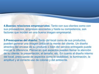 4.Buenas relaciones empresariales: Tanto con sus clientes como con 
sus proveedores, empresas asociadas y hasta su competencia, son 
factores que inciden en una buena imagen empresarial. 
5.Preocuparse del diseño: Tanto del local como de sus productos, 
pueden generar una imagen única en la mente del cliente. Un diseño 
atractivo del envase de su producto o bien del servicio entregado puede 
marcar la diferencia. Piense en qué aspectos pueden llamar la atención 
de su cliente: la presentación, el tamaño, etc. En cuanto al diseño interno 
del local, preocúpese de aspectos como la visibilidad, la iluminación, la 
amplitud y el correcto uso de colores y del ambiente. 
 