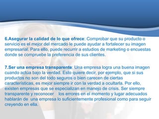 6.Asegurar la calidad de lo que ofrece: Comprobar que su producto o 
servicio es el mejor del mercado le puede ayudar a fortalecer su imagen 
empresarial. Para ello, puede recurrir a estudios de marketing o encuestas 
donde se compruebe la preferencia de sus clientes. 
7.Ser una empresa transparente: Una empresa logra una buena imagen 
cuando actúa bajo la verdad. Esto quiere decir, por ejemplo, que si sus 
productos no son del todo seguros o bien carecen de ciertas 
características, es mejor siempre ir con la verdad a ocultarla. Por ello, 
existen empresas que se especializan en manejo de crisis. Ser siempre 
transparente y reconocer los errores en el momento y lugar adecuados 
hablarán de una empresa lo suficientemente profesional como para seguir 
creyendo en ella. 
 