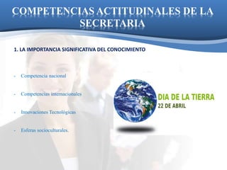 COMPETENCIAS ACTITUDINALES DE LA 
SECRETARIA 
1. LA IMPORTANCIA SIGNIFICATIVA DEL CONOCIMIENTO 
- Competencia nacional 
- Competencias internacionales 
- Innovaciones Tecnológicas 
- Esferas socioculturales. 
 