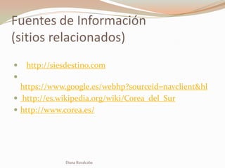 Fuentes de Información
(sitios relacionados)
   http://siesdestino.com

  https://www.google.es/webhp?sourceid=navclient&hl
 http://es.wikipedia.org/wiki/Corea_del_Sur
 http://www.corea.es/




              Diana Ruvalcaba
 