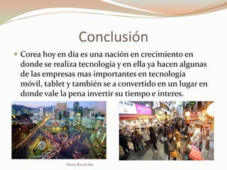 Conclusión
 Corea hoy en día es una nación en crecimiento en
 donde se realiza tecnología y en ella ya hacen algunas
 de las empresas mas importantes en tecnología
 móvil, tablet y también se a convertido en un lugar en
 donde vale la pena invertir su tiempo e interes.




              Diana Ruvalcaba
 