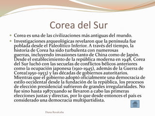 Corea del Sur
 Corea es una de las civilizaciones más antiguas del mundo.
 Investigaciones arqueológicas revelaron que la península fue
  poblada desde el Paleolítico Inferior. A través del tiempo, la
  historia de Corea ha sido turbulenta con numerosas
  guerras, incluyendo invasiones tanto de China como de Japón.
  Desde el establecimiento de la república moderna en 1948, Corea
  del Sur luchó con las secuelas de conflictos bélicos anteriores
  como la ocupación japonesa (1910-1945), además de la Guerra de
  Corea(1950-1953) y las décadas de gobiernos autoritarios.
  Mientras que el gobierno adoptó oficialmente una democracia de
  estilo occidental desde la fundación de la república, los procesos
  de elección presidencial sufrieron de grandes irregularidades. No
  fue sino hasta 1987cuando se llevaron a cabo las primeras
  elecciones justas y directas, por lo que desde entonces el país es
  considerado una democracia multipartidista.

                 Diana Ruvalcaba
 