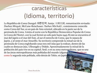 características
                   (Idioma, territorio)
La República de Corea (hangul: 대한민국, hanja: 大韓民國, romanización revisada:
Daehan Minguk, McCune-Reischauer: Taehan Min'kuk)?, comúnmente conocida
como Corea del Sur, es un país de Asia oriental, ubicado en la parte sur de la
península de Corea. Limita al norte con la República Democrática Popular de Corea
(o Corea del Norte), con la cual formó un solo país hasta 1945 Al este se encuentra el
mar del Japón o el mar del Este, al sur el estrecho de Corea, que lo separa de
Japón, y al oeste el mar Amarillo. Su territorio comprende la mitad sur de la
península de Corea englobando unas tres mil islas que la rodean, dentro de las
cuales se destacan Jeju, Ulleungdo y Dokdo. Aproximadamente la mitad de la
población del país vive en su capital, Seúl, o en su zona metropolitana, que es una
de las áreas metropolitanas más pobladas del mundo (algunas fuentes la ubican
como la segunda más poblada, sólo detrás de Tokio, en Japón).




                        Diana Ruvalcaba
 