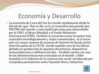 Economía y Desarrollo
 La economía de Corea del Sur ha crecido rápidamente desde la
  década de 1950. Hoy en día, es la 13ª economía más grande (por
  PIB PPA) del mundo y está clasificado como país desarrollado
  por la ONU, el Banco Mundial y el Fondo Monetario
  Internacional (FMI). También se encuentra entre los países más
  avanzados tecnológicamente y mejor comunicados; es el tercer
  país con mayor número de usuarios de Internet de banda ancha
  entre los países de la OCDE, siendo también uno de los líderes
  globales en producción de aparatos electrónicos, dispositivos
  semiconductores y teléfonos móviles. También cuenta con una
  de las infraestructuras más avanzadas en el mundo y líder
  mundial en la industria de la construcción naval, encabezada por
  compañías prominentes como Hyundai Heavy Industries.


                 Diana Ruvalcaba
 
