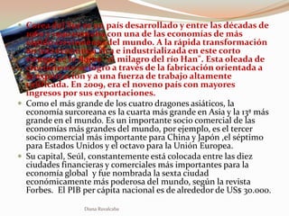  Corea del Sur es un país desarrollado y entre las décadas de
  1960 y 1990 contaba con una de las economías de más
  rápido crecimiento del mundo. A la rápida transformación
  en una economía rica e industrializada en este corto
  tiempo se le llamó "el milagro del río Han". Esta oleada de
  crecimiento se logró a través de la fabricación orientada a
  la exportación y a una fuerza de trabajo altamente
  calificada. En 2009, era el noveno país con mayores
  ingresos por sus exportaciones.
 Como el más grande de los cuatro dragones asiáticos, la
  economía surcoreana es la cuarta más grande en Asia y la 13ª más
  grande en el mundo. Es un importante socio comercial de las
  economías más grandes del mundo, por ejemplo, es el tercer
  socio comercial más importante para China y Japón ,el séptimo
  para Estados Unidos y el octavo para la Unión Europea.
 Su capital, Seúl, constantemente está colocada entre las diez
  ciudades financieras y comerciales más importantes para la
  economía global y fue nombrada la sexta ciudad
  económicamente más poderosa del mundo, según la revista
  Forbes. El PIB per cápita nacional es de alrededor de US$ 30.000.

                 Diana Ruvalcaba
 