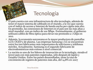 Tecnología
 El país cuenta con una infraestructura de alta tecnología, además de
  tener el mayor sistema de cableado en el mundo, a la vez que cuenta
  con el índice de acceso a Internet de banda ancha per cápita más alto.
  En promedio, las conexiones de Internet en el país son las más altas a
  nivel mundial, con un índice de 100 Mbps. Eventualmente, el gobierno
  utilizará cables de fibra óptica para elevar ese promedio a 1 Gbps en
  2012.
 Además, la economía surcoreana es la mayor productora de pantallas
  LCD, OLED y de plasma. Las empresas Samsung y LG se encuentran
  entre los tres fabricantes más importantes de televisores y teléfonos
  móviles. Actualmente, Samsung es el segundo fabricante de
  electrodomésticos más exitoso a nivel comercial.
 La nación es uno de los líderes de innovación en la tecnología, siendo el
  tercer país con más patentes registradas, sólo después de Japón y
  Estados Unidos. Entre los países desarrollados, tiene la tasa de
  crecimiento de registro de patentes más alta, del 14,8% en 2007

                   Diana Ruvalcaba
 