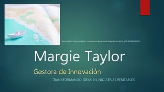 Margie Taylor
Gestora de Innovación
TRANSFORMANDO IDEAS EN INICIATIVAS RENTABLES
Nunca podrás cruzar el oceáno a menos que tengas el coraje de perder de vista la orilla (Cristóbal Colón)
 