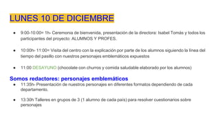 LUNES 10 DE DICIEMBRE
● 9:00-10:00= 1h- Ceremonia de bienvenida, presentación de la directora: Isabel Tomás y todos los
participantes del proyecto: ALUMNOS Y PROFES.
● 10:00h- 11:00= Visita del centro con la explicación por parte de los alumnos siguiendo la línea del
tiempo del pasillo con nuestros personajes emblemáticos expuestos
● 11:00 DESAYUNO (chocolate con churros y comida saludable elaborado por los alumnos)
Somos redactores: personajes emblemáticos
● 11:35h- Presentación de nuestros personajes en diferentes formatos dependiendo de cada
departamento.
● 13:30h Talleres en grupos de 3 (1 alumno de cada país) para resolver cuestionarios sobre
personajes
 