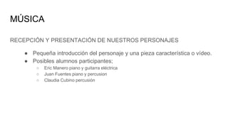 MÚSICA
RECEPCIÓN Y PRESENTACIÓN DE NUESTROS PERSONAJES
● Pequeña introducción del personaje y una pieza característica o vídeo.
● Posibles alumnos participantes;
○ Eric Manero piano y guitarra eléctrica
○ Juan Fuentes piano y percusion
○ Claudia Cubino percusión
 