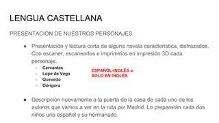 LENGUA CASTELLANA
PRESENTACIÓN DE NUESTROS PERSONAJES
● Presentación y lectura corta de alguna novela característica, disfrazados.
Con escaner, escanearlos e imprimirlos en impresión 3D cada
personaje.
○ Cervantes
○ Lope de Vega
○ Quevedo
○ Góngora
● Descripción nuevamente a la puerta de la casa de cada uno de los
autores que vamos a ver en la ruta por Madrid. Lo prepararán cada dos
niños uno español y su hermanado.
ESPAÑOL-INGLÉS o
SOLO EN INGLÉS
 