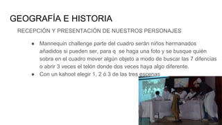 GEOGRAFÍA E HISTORIA
RECEPCIÓN Y PRESENTACIÓN DE NUESTROS PERSONAJES
● Mannequin challenge parte del cuadro serán niños hermanados
añadidos si pueden ser, para q se haga una foto y se busque quién
sobra en el cuadro mover algún objeto a modo de buscar las 7 difencias
o abrir 3 veces el telón donde dos veces haya algo diferente.
● Con un kahoot elegir 1, 2 ó 3 de las tres escenas
 