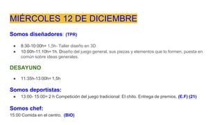MIÉRCOLES 12 DE DICIEMBRE
Somos diseñadores: (TPR)
● 8:30-10:00h= 1,5h- Taller diseño en 3D
● 10:00h-11:10h= 1h. Diseño del juego general, sus piezas y elementos que lo formen, puesta en
común sobre ideas generales.
DESAYUNO
● 11:35h-13:00h= 1,5h
Somos deportistas:
● 13:00- 15:00= 2 h Competición del juego tradicional: El chito. Entrega de premios. (E.F) (21)
Somos chef:
15.00 Comida en el centro. (BIO)
 