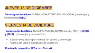 JUEVES 13 DE DICIEMBRE
Somos guías turísticos: VISITA MONASTERIO DEL ESCORIAL (personajes y
monumentos) (GEO)
VIERNES 14 DE DICIEMBRE
Somos guías turísticos: RUTA PALACIO DE BOADILLA DEL MONTE (GEO)
y (MUS) (personajes y monumentos)
● Explicación guiada o por alumnos del palacio y personajes
● Alumno con violín y explicación de Boccherini
Comida de despedida: O´Carro o Pintxaki
 