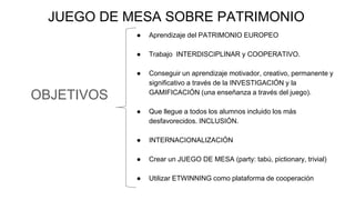 OBJETIVOS
JUEGO DE MESA SOBRE PATRIMONIO
● Aprendizaje del PATRIMONIO EUROPEO
● Trabajo INTERDISCIPLINAR y COOPERATIVO.
● Conseguir un aprendizaje motivador, creativo, permanente y
significativo a través de la INVESTIGACIÓN y la
GAMIFICACIÓN (una enseñanza a través del juego).
● Que llegue a todos los alumnos incluido los más
desfavorecidos. INCLUSIÓN.
● INTERNACIONALIZACIÓN
● Crear un JUEGO DE MESA (party: tabú, pictionary, trivial)
● Utilizar ETWINNING como plataforma de cooperación
 