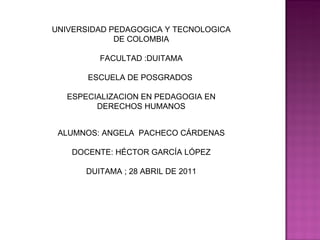 UNIVERSIDAD PEDAGOGICA Y TECNOLOGICA DE COLOMBIA FACULTAD :DUITAMA ESCUELA DE POSGRADOS  ESPECIALIZACION EN PEDAGOGIA EN DERECHOS HUMANOS ALUMNOS: ANGELA  PACHECO CÁRDENAS DOCENTE: HÉCTOR GARCÍA LÓPEZ DUITAMA ; 28 ABRIL DE 2011 