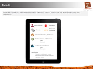 16
Método
Para cada uno de los candidatos presentados, Zemsania elabora un informe, con la siguiente estructura y
contenidos:
Datos Personales Formación
Idiomas
Trayectoria
Profesional
Análisis Intereses y Motivaciones
Gráfica
Descripción
Análisis de Competencias
Perfil
Descripción
Conclusiones:
Puntos fuertes y áreas de mejora
Recomendaciones perfil de conducción
Valoración Global
Valoración Formativa y Profesional
 