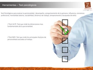 23
Herramientas – Test psicológicos
Test Psicológicos para evaluar la personalidad , desempeño, comportamiento de la persona: influencia, conciencia
profesional, mentalidad abierta, sociabilidad, dinámica de trabajo, temperamento y busqueda de éxito.
Test 16 PF: Test que mide las dimensiones mas
fundamentales de la personalidad.
Test PAPI: Test que mide los principales factores de
personalidad asociados al trabajo.
 