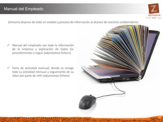 26
Manual del Empleado
Zemsania dispone de todo un modelo y proceso de información al alcance de nuestros colaboradores:
 Manual del empleado con toda la información
de la empresa y explicación de todos los
procedimientos a seguir (adjuntamos fichero)
 Parte de actividad mensual, donde se recoge
toda su actividad mensual y seguimiento de su
labor por parte de rrhh (adjuntamos fichero)
 