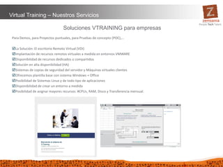33
Virtual Training – Nuestros Servicios
Soluciones VTRAINING para empresas
Para Demos, para Proyectos puntuales, para Pruebas de concepto (POC),…
La Solución: El escritorio Remoto Virtual (VDI)
Implantación de recursos remotos virtuales a medida en entornos VMWARE
Disponibilidad de recursos dedicados o compartidos
Solución en alta disponibilidad (HA)
Sistemas de copias de seguridad del servidor y Máquinas virtuales clientes
Ofrecemos plantilla base con sistema Windows + Office
Posibilidad de Sistemas Linux y de todo tipo de aplicaciones
Disponibilidad de crear un entorno a medida
Posibilidad de asignar mayores recursos: #CPUs, RAM, Disco y Transferencia mensual.
 