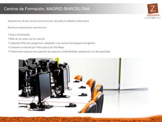 35
Centros de Formación. MADRID /BARCELONA
Disponemos de dos centros de formación ubicados en Madrid y Barcelona
Nuestras instalaciones cuentan con:
Aulas climatizadas
80% de las aulas con luz natural
Cableado Ethernet categoría 6, adaptado a las nuevas tecnologías emergentes
Conexión a internet por Fibra óptica de 100 Mbps
Tratamiento especial de la gestión de espacios y habitabilidad, adaptación a la discapacidad.
 