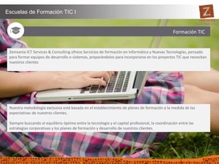 36
Escuelas de Formación TIC I
Nuestra metodología exclusiva está basada en el establecimiento de planes de formación a la medida de las
expectativas de nuestros clientes.
Siempre buscando el equilibrio óptimo entre la tecnología y el capital profesional, la coordinación entre las
estrategias corporativas y los planes de formación y desarrollo de nuestros clientes.
Zemsania ICT Services & Consulting ofrece Servicios de formación en Informática y Nuevas Tecnologías, pensado
para formar equipos de desarrollo o sistemas, preparándolos para incorporarse en los proyectos TIC que necesitan
nuestros clientes
Formación TIC Formación TIC
 