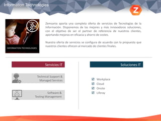 41
Information Technologies
Zemsania aporta una completa oferta de servicios de Tecnologías de la
Información. Disponemos de las mejores y más innovadoras soluciones,
con el objetivo de ser el partner de referencia de nuestros clientes,
aportando mejoras en eficacia y ahorro de costes.
Nuestra oferta de servicios se configura de acuerdo con la propuesta que
nuestros clientes ofrecen al mercado de clientes finales.
Servicios IT Soluciones IT
 Workplace
 Cloud
 Onsite
 Liferay
Technical Support &
Managed Services
Software &
Testing Management
 