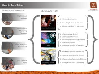 7
People Tech Talent
Tech Training
Plans
Professional
Offshoring
Services
Talent Selection
Recluiment
Professional
Services
SERVICES&SOLUTIONS
 Software Development
 Consulting & Business Solutions
 Systems,Platforms & Operations
 Infraestructuras de Red
 Sistemas de Información
 Desarrollo deProductos y Servicios
 Gestión de Clientes
 Gestión de Procesos de Negocio
MERCADOS TECH
 Software & Systems Engineering
 Industrial Automation & Control
 Infraestructure Automation&Control
 Quality & Functional Engineering
 