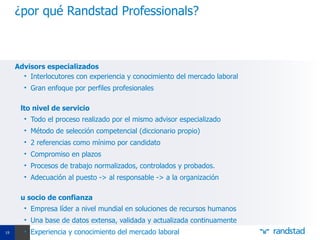 ¿por qué Randstad Professionals?



     Advisors especializados
       • Interlocutores con experiencia y conocimiento del mercado laboral
       • Gran enfoque por perfiles profesionales

      lto nivel de servicio
       • Todo el proceso realizado por el mismo advisor especializado
       • Método de selección competencial (diccionario propio)
       • 2 referencias como mínimo por candidato
       • Compromiso en plazos
       • Procesos de trabajo normalizados, controlados y probados.
       • Adecuación al puesto -> al responsable -> a la organización

      u socio de confianza
       • Empresa líder a nivel mundial en soluciones de recursos humanos
       • Una base de datos extensa, validada y actualizada continuamente
19     • Experiencia y conocimiento del mercado laboral
 