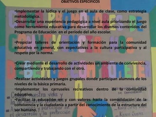 OBJETIVOS ESPECIFICOS

•Implementar la lúdica y el juego en el aula de clase, como estrategia
metodológica.
•Desarrollar una experiencia pedagógica a nivel aula priorizando el juego
como herramienta educativa para desarrollar los diversos contenidos del
Programa de Educación en el período del año escolar.

•Propiciar talleres de orientación y formación para la comunidad
educativa en general, con expectativas a la cultura participativa y al
respeto por la norma.

•Crear mediante el desarrollo de actividades un ambiente de convivencia,
compartiendo y trabajando con el otro.

•Realizar actividades y juegos grupales donde participan alumnos de los
niveles de la básica primaria.
•Implementar los carruseles recreativos dentro de la comunidad
educativa.
•Facilitar la educación en y con valores hacia la consolidación de la
convivencia y la ciudadanía a partir del conocimiento de la estructura del
ser humano.
 
