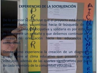 EXPERIENCIAS DE LA SOCIALIZACIÓN


De lo anterior se concluye que el proyecto está dando sus
primeros frutos y continua hacia la búsqueda de una
integración sana, participativa y solidaria es por esto que
es solamente un peldaño y que debemos continuar en el
proceso de orientación hacia los educandos y la
comunidad.

Queda como experiencia la creación de un diagnostico
grupal sobre el clima educativo que presenta nuestra
institución además de las aportes significativos por parte
de cada miembro de la comunidad educativa.
 