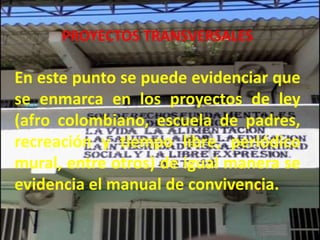 PROYECTOS TRANSVERSALES

En este punto se puede evidenciar que
se enmarca en los proyectos de ley
(afro colombiano, escuela de padres,
recreación y tiempo libre, periódico
mural, entre otros) de igual manera se
evidencia el manual de convivencia.
 