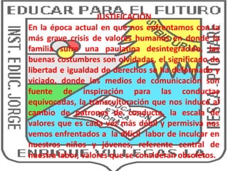 JUSTIFICACIÓN
En la época actual en que nos enfrentamos con la
más grave crisis de valores humanos en donde la
familia sufre una paulatina desintegración, las
buenas costumbres son olvidadas, el significado de
libertad e igualdad de derechos se ha deformado y
viciado, donde los medios de comunicación son
fuente de inspiración para las conductas
equivocadas, la transculturación que nos induce al
cambio de patrones de conducta, la escala de
valores que es cada vez más débil y permisiva nos
vemos enfrentados a la difícil labor de inculcar en
nuestros niños y jóvenes, referente central de
nuestra labor, valores que se consideran obsoletos.
 