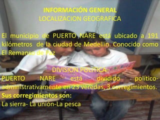 INFORMACIÓN GENERAL
INFORMACION GENERAL
PUERTO NARE
LOCALIZACION GEOGRAFICA
                              LOCALIZACION GEOGRAFICA
El municipio de PUERTO NARE
está ubicado a 191 kilómetros de la ciudad de Medel
El Remanso de Paz
El municipio de PUERTO NARE está ubicado a 191
DIVISION POLITICA DEL MUNICIPIO DE PUERTO NARE
PUERTO NARE está dividido político-administrativamente en 23 veredas, 3 corregimientos.
•Sus corregimientos son:
kilómetros de la ciudad de Medellín. Conocido como
•La sierra
•La unión
El Remanso de Paz
•La pesca




                  DIVISION POLITICA
PUERTO         NARE      está   dividido    político-
administrativamente en 23 veredas, 3 corregimientos.
Sus corregimientos son:
La sierra- La unión-La pesca
 