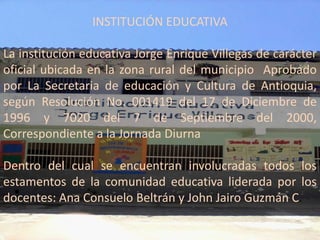 INSTITUCIÓN EDUCATIVA

La institución educativa Jorge Enrique Villegas de carácter
oficial ubicada en la zona rural del municipio Aprobado
por La Secretaria de educación y Cultura de Antioquia,
según Resolución No. 001419 del 17 de Diciembre de
1996 y 7020 del 7 de Septiembre del 2000,
Correspondiente a la Jornada Diurna

Dentro del cual se encuentran involucradas todos los
estamentos de la comunidad educativa liderada por los
docentes: Ana Consuelo Beltrán y John Jairo Guzmán C.
 