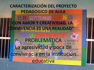CARACTERIZACIÓN DEL PROYECTO
    PEDAGOGICO DE AULA

“-CON AMOR Y CREATIVIDAD, LA
CONVIVENCIA ES UNA REALIDAD”

       PROBLEMÁTICA
   La agresividad y poca de
 convivencia en la institución
          educativa
 